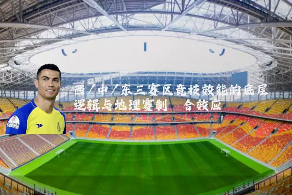 西/中/东三赛区竞技效能的底层逻辑与地理赛制耦合效应
