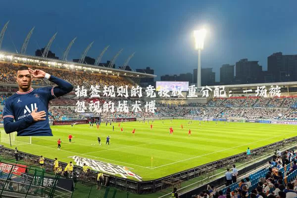 抽签规则的竞技权重分配:一场被忽视的战术博弈
