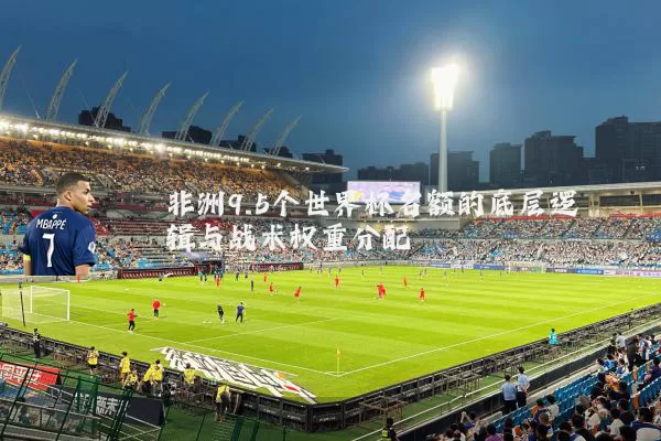 非洲9.5个世界杯名额的底层逻辑与战术权重分配