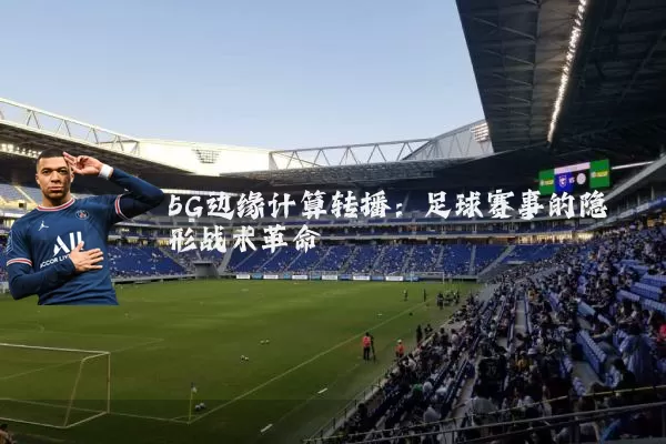5G边缘计算转播:足球赛事的隐形战术革命